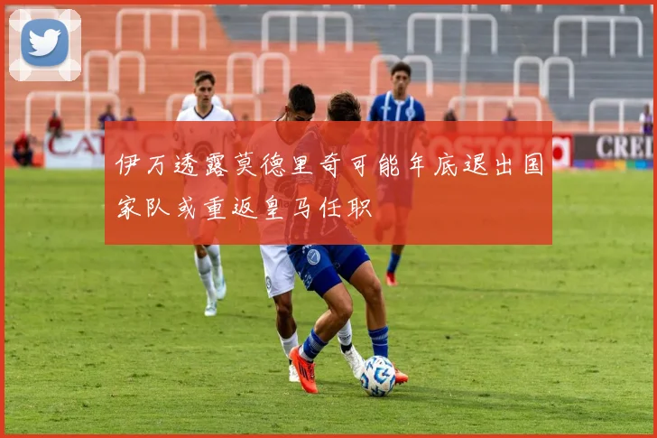 伊万透露莫德里奇可能年底退出国家队或重返皇马任职