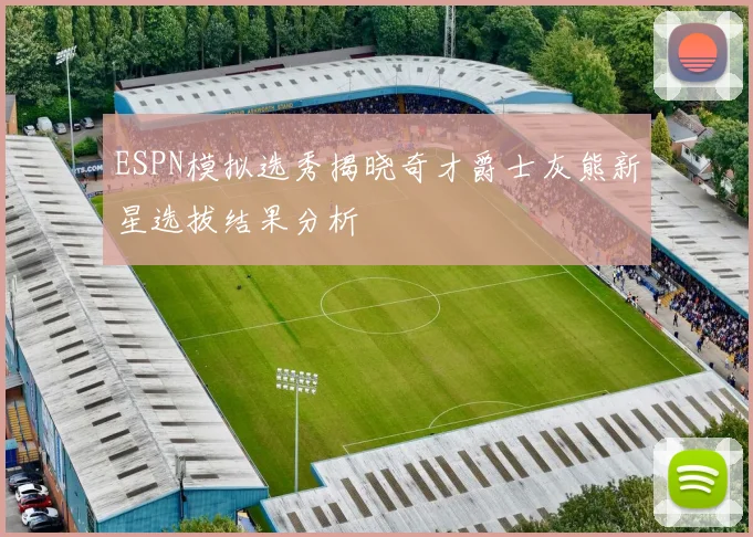 ESPN模拟选秀揭晓奇才爵士灰熊新星选拔结果分析