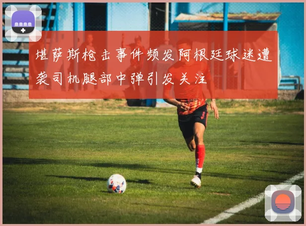 堪萨斯枪击事件频发阿根廷球迷遭袭司机腿部中弹引发关注