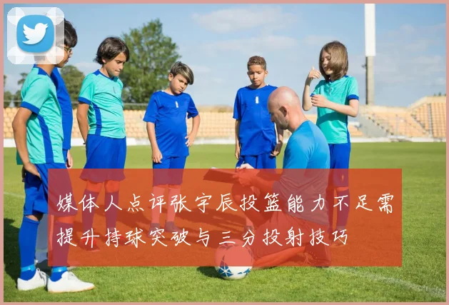 媒体人点评张宇辰投篮能力不足需提升持球突破与三分投射技巧
