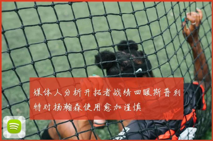 媒体人分析开拓者战绩回暖斯普利特对杨瀚森使用愈加谨慎