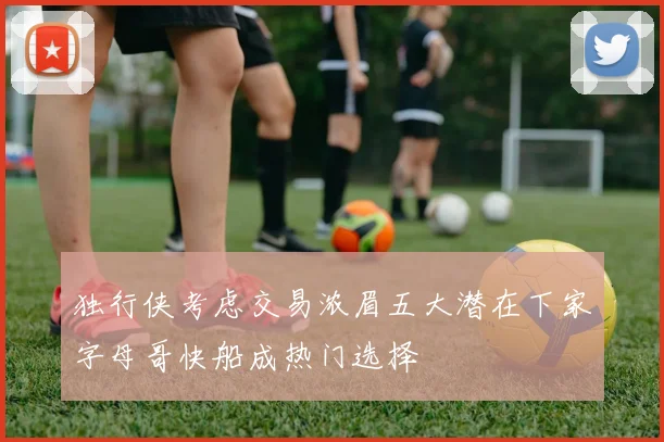 独行侠考虑交易浓眉五大潜在下家字母哥快船成热门选择