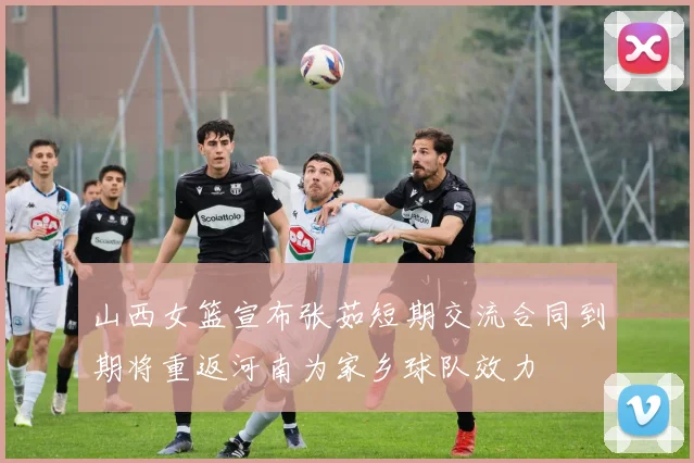 山西女篮宣布张茹短期交流合同到期将重返河南为家乡球队效力