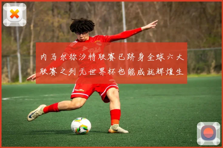内马尔称沙特联赛已跻身全球六大联赛之列无世界杯也能成就辉煌生涯