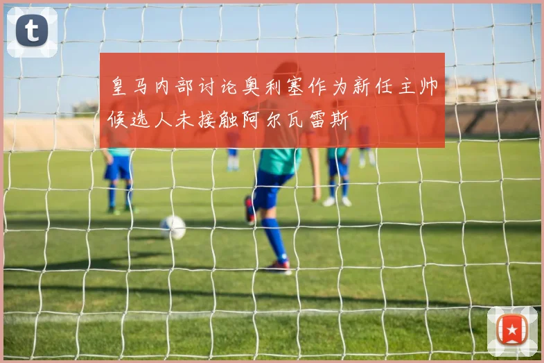 皇马内部讨论奥利塞作为新任主帅候选人未接触阿尔瓦雷斯