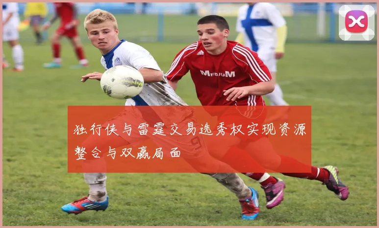 独行侠与雷霆交易选秀权实现资源整合与双赢局面