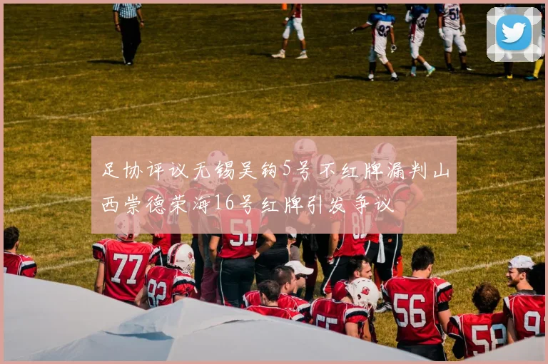 足协评议无锡吴钩5号不红牌漏判山西崇德荣海16号红牌引发争议