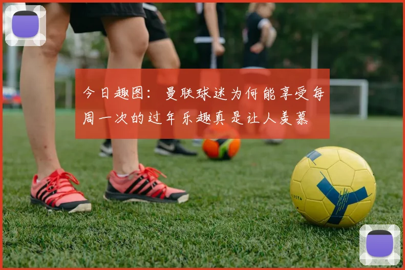 今日趣图：曼联球迷为何能享受每周一次的过年乐趣真是让人羡慕