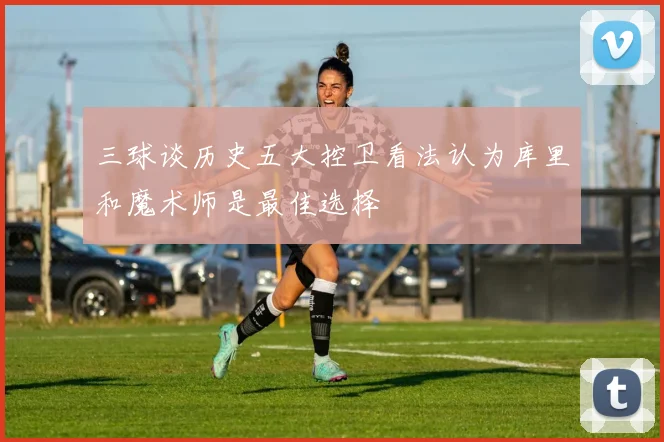 三球谈历史五大控卫看法认为库里和魔术师是最佳选择