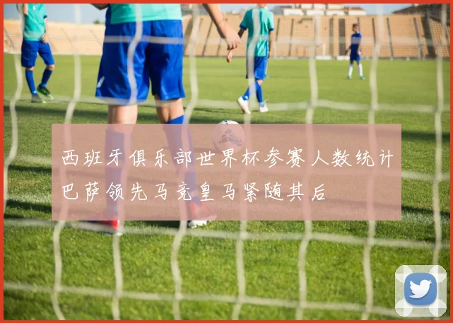 西班牙俱乐部世界杯参赛人数统计巴萨领先马竞皇马紧随其后