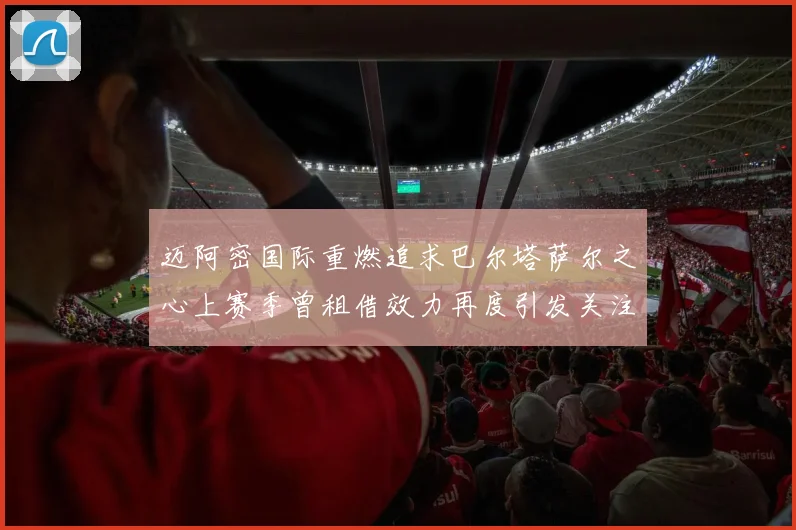 迈阿密国际重燃追求巴尔塔萨尔之心上赛季曾租借效力再度引发关注