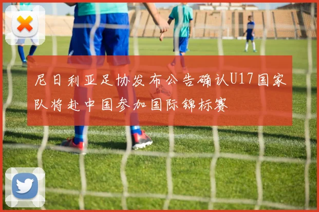 尼日利亚足协发布公告确认U17国家队将赴中国参加国际锦标赛