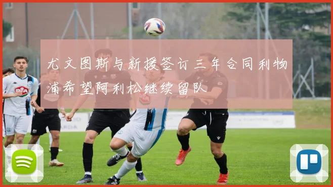 尤文图斯与新援签订三年合同利物浦希望阿利松继续留队