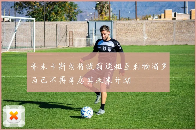 齐米卡斯或将提前退租至利物浦罗马已不再考虑其未来计划