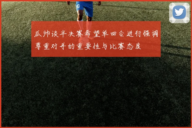 瓜帅谈半决赛希望单回合进行强调尊重对手的重要性与比赛态度