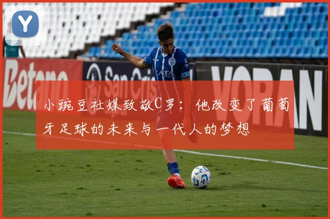 小豌豆社媒致敬C罗：他改变了葡萄牙足球的未来与一代人的梦想