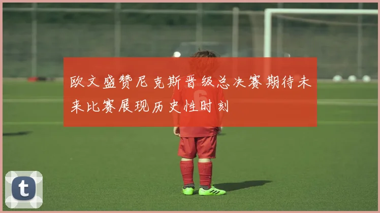 欧文盛赞尼克斯晋级总决赛期待未来比赛展现历史性时刻