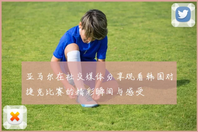 亚马尔在社交媒体分享观看韩国对捷克比赛的精彩瞬间与感受
