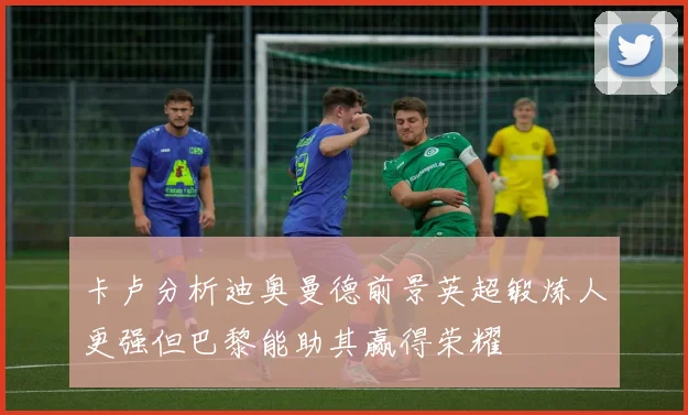 卡卢分析迪奥曼德前景英超锻炼人更强但巴黎能助其赢得荣耀