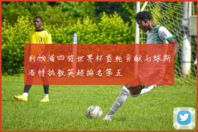 利物浦四将世界杯首轮贡献七球斯洛特执教英超排名第五